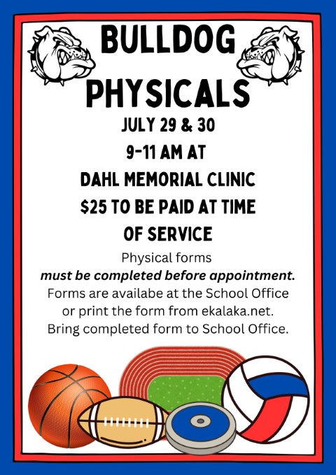 Bulldog  Physicals  July 29 &amp; 30  9-11 am at  Dahl Memorial Clinic  $25 to be paid at time  of service  Physical forms  must be completed before appointment. Forms are availabe at the School Office  or print the form from ekalaka.net.  Bring completed form to School Office.