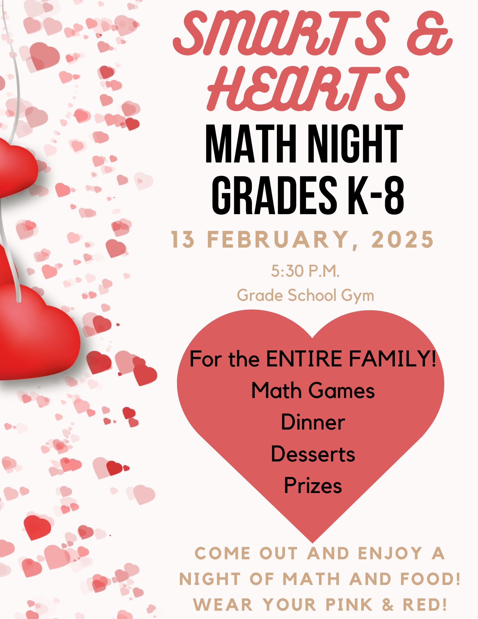 Smarts &amp; Hearts, MATH NIGHT  Grades K-8, 13 February, 2025,5:30 p.m. Grade School Gym For the ENTIRE FAMILY!  Math Games  Dinner  Desserts  Prizes Come out and Enjoy A night of math and food! Wear your pink &amp; Red!