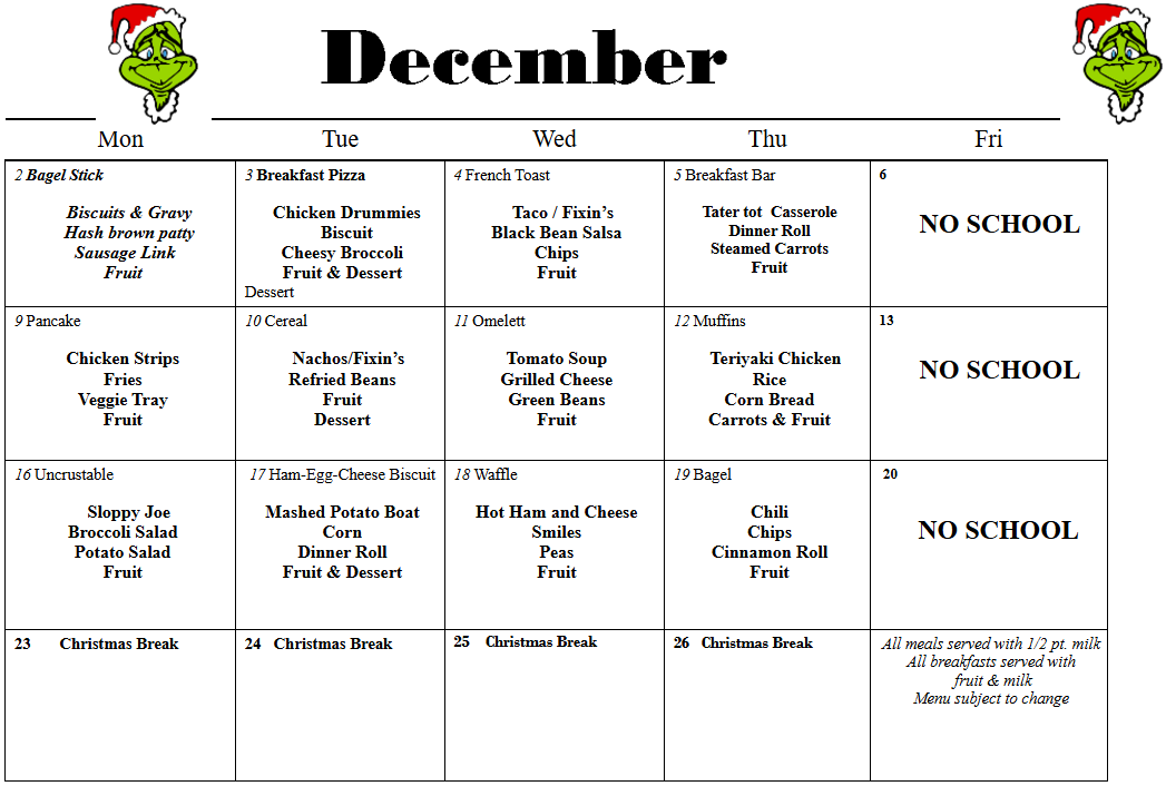 Text Box: December Mon  Tue  Wed  Thu  Fri  2 Bagel Stick                                                          Biscuits & Gravy     Hash brown patty   Sausage Link  Fruit  3 Breakfast Pizza       Chicken Drummies    Biscuit  Cheesy Broccoli  Fruit & Dessert  Dessert  4 French Toast        Taco / Fixin’s  Black Bean Salsa  Chips  Fruit  5 Breakfast Bar     Tater tot  Casserole  Dinner Roll  Steamed Carrots  Fruit  6                NO SCHOOL  9 Pancake     Chicken Strips  Fries  Veggie Tray  Fruit  10 Cereal        Nachos/Fixin’s  Refried Beans  Fruit  Dessert  11 Omelett     Tomato Soup  Grilled Cheese  Green Beans  Fruit  12 Muffins        Teriyaki Chicken  Rice  Corn Bread  Carrots & Fruit  13        NO SCHOOL  16 Uncrustable         Sloppy Joe  Broccoli Salad  Potato Salad  Fruit  17 Ham-Egg-Cheese Biscuit     Mashed Potato Boat  Corn  Dinner Roll  Fruit & Dessert  18 Waffle     Hot Ham and Cheese  Smiles  Peas  Fruit  19 Bagel     Chili  Chips  Cinnamon Roll  Fruit   20                          NO SCHOOL  23       Christmas Break  24   Christmas Break  25    Christmas Break  26   Christmas Break  All meals served with 1/2 pt. milk  All breakfasts served with   fruit & milk  Menu subject to change