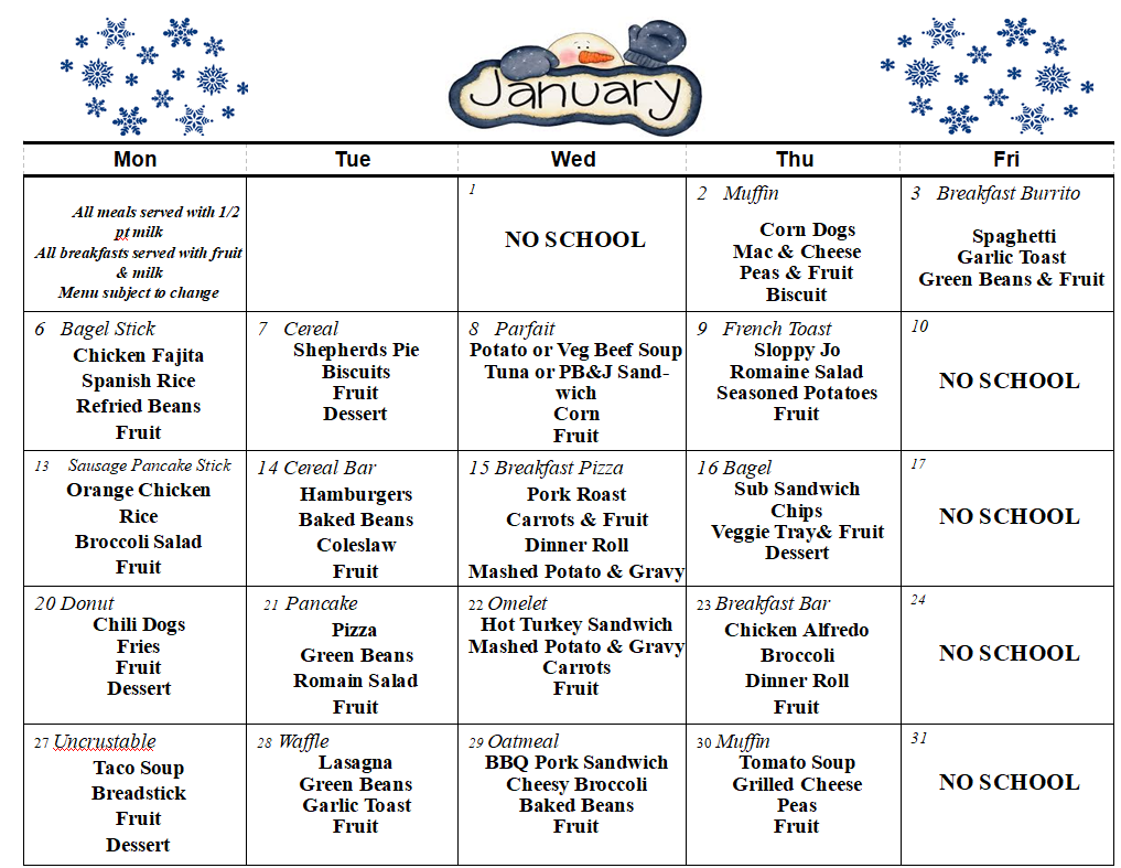          All meals served with 1/2 pt milk All breakfasts served with fruit & milk Menu subject to change       	            	   NO SCHOOL	Muffin           Corn Dogs Mac & Cheese Peas & Fruit Biscuit  	Breakfast Burrito         Spaghetti Garlic Toast Green Beans & Fruit  F    Fruit        Bagel Stick Chicken Fajita Spanish Rice Refried Beans  Fruit                           	Cereal Shepherds Pie Biscuits  Fruit Dessert	Parfait Potato or Veg Beef Soup Tuna or PB&J Sandwich Corn Fruit     	French Toast Sloppy Jo Romaine Salad Seasoned Potatoes Fruit             	10              NO SCHOOL 13     Sausage Pancake Stick    Orange Chicken Rice  Broccoli Salad Fruit 	Cereal Bar Hamburgers Baked Beans Coleslaw Fruit      	Breakfast Pizza Pork Roast Carrots & Fruit Dinner Roll Mashed Potato & Gravy    	Bagel Sub Sandwich Chips Veggie Tray& Fruit Dessert  =  	17  NO SCHOOL Donut Chili Dogs Fries Fruit Dessert       	  21  Pancake Pizza Green Beans Romain Salad Fruit 	22 Omelet Hot Turkey Sandwich Mashed Potato & Gravy Carrots Fruit  	23 Breakfast Bar Chicken Alfredo Broccoli Dinner Roll Fruit	   NO SCHOOL 27 Uncrustable Taco Soup Breadstick Fruit Dessert 	28 Waffle Lasagna  Green Beans  Garlic Toast Fruit  	29 Oatmeal BBQ Pork Sandwich Cheesy Broccoli  Baked Beans Fruit 	30 Muffin Tomato Soup  Grilled Cheese Peas Fruit 	31  NO SCHOOL