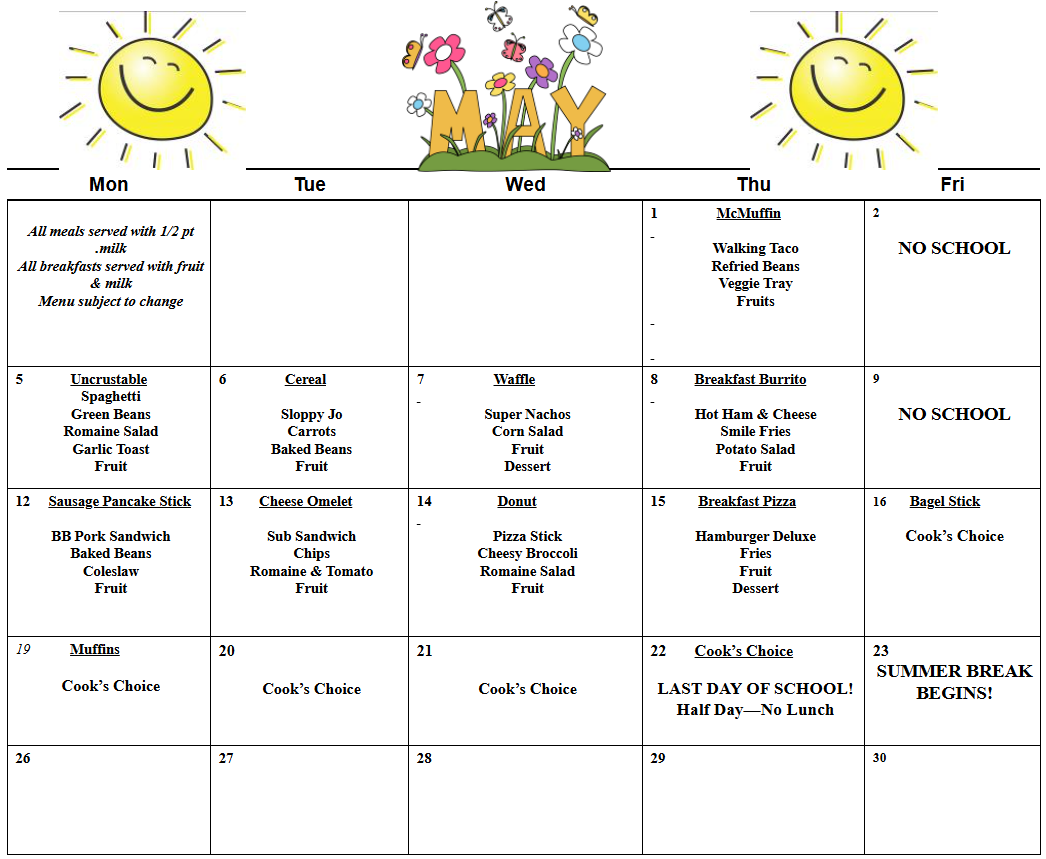    All meals served with 1/2 pt .milk  All breakfasts served with fruit & milk  Menu subject to change                       1                McMuffin     Walking Taco  Refried Beans  Veggie Tray  Fruits           2     NO SCHOOL  5             Uncrustable  Spaghetti  Green Beans  Romaine Salad  Garlic Toast  Fruit  6                Cereal     Sloppy Jo  Carrots  Baked Beans  Fruit  7                   Waffle     Super Nachos  Corn Salad  Fruit  Dessert  8          Breakfast Burrito     Hot Ham & Cheese  Smile Fries  Potato Salad  Fruit  9     NO SCHOOL  12      Cheese Omelette     Sub Sandwich  Chips  Romaine & Tomato  Fruit        13  Sausage Pancake Stick     BB Pork Sandwich  Baked Beans  Coleslaw  Fruit  14                  Donut     Pizza Stick  Cheesy Broccoli  Romaine Salad  Fruit  15         Breakfast Pizza     Hamburger Deluxe  Fries  Fruit  Dessert     16       Bagel Stick     Cook’s Choice  19           Muffins     Cook’s Choice  20     Cook’s Choice  21     Cook’s Choice  22       Cook’s Choice     LAST DAY OF SCHOOL!  Half Day—No Lunch  23  SUMMER BREAK  BEGINS!