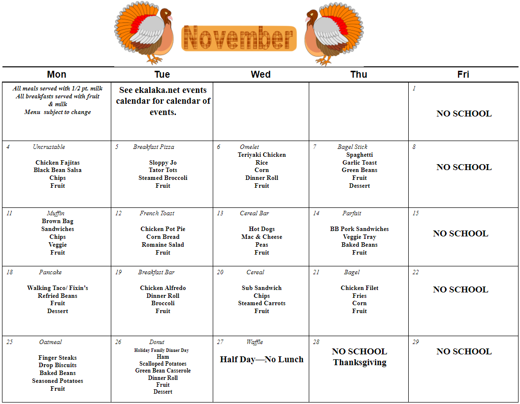 All meals served with 1/2 pt. milk  All breakfasts served with fruit  & milk  Menu  subject to change  See ekalaka.net events calendar for calendar of events.           1                      NO SCHOOL  4              Uncrustable     Chicken Fajitas  Black Bean Salsa  Chips  Fruit  5         Breakfast Pizza     Sloppy Jo  Tator Tots  Steamed Broccoli  Fruit  6            Omelet  Teriyaki Chicken  Rice  Corn  Dinner Roll  Fruit  7             Bagel Stick  Spaghetti  Garlic Toast  Green Beans  Fruit  Dessert        8          NO SCHOOL     11                     Muffin  Brown Bag  Sandwiches  Chips  Veggie  Fruit  12           French Toast     Chicken Pot Pie  Corn Bread  Romaine Salad  Fruit  13          Cereal Bar     Hot Dogs  Mac & Cheese  Peas  Fruit  14              Parfait     BB Pork Sandwiches  Veggie Tray  Baked Beans  Fruit     15              NO SCHOOL        18                Pancake     Walking Taco/ Fixin’s  Refried Beans  Fruit  Dessert  19          Breakfast Bar     Chicken Alfredo  Dinner Roll  Broccoli  Fruit  20              Cereal         Sub Sandwich  Chips  Steamed Carrots  Fruit  21               Bagel     Chicken Filet  Fries  Corn  Fruit        22              NO SCHOOL  25                Oatmeal     Finger Steaks  Drop Biscuits  Baked Beans  Seasoned Potatoes  Fruit     26                   Donut               Holiday Family Dinner Day  Ham  Scalloped Potatoes  Green Bean Casserole  Dinner Roll  Fruit  Dessert  27              Waffle     Half Day—No Lunch  28                 NO SCHOOL  Thanksgiving  29  NO SCHOOL