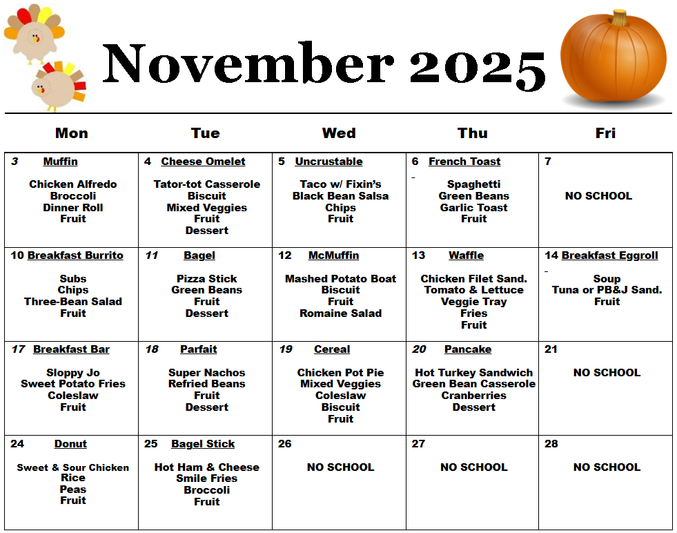 Text Box: November 2025 Mon  Tue  Wed  Thu  Fri  3        Muffin     Chicken Alfredo  Broccoli  Dinner Roll  Fruit     4   Cheese Omelet     Tator-tot Casserole  Biscuit  Mixed Veggies  Fruit  Dessert  5   Uncrustable     Taco w/ Fixin’s  Black Bean Salsa  Chips  Fruit     6   French Toast     Spaghetti  Green Beans  Garlic Toast  Fruit  7          NO SCHOOL  10 Breakfast Burrito     Subs  Chips  Three-Bean Salad  Fruit  11        Bagel     Pizza Stick  Green Beans  Fruit  Dessert  12     McMuffin      Mashed Potato Boat  Biscuit  Fruit  Romaine Salad  13       Waffle     Chicken Filet Sand.  Tomato & Lettuce  Veggie Tray  Fries  Fruit  14 Breakfast Eggroll     Soup  Tuna or PB&J Sand.  Fruit  17   Breakfast Bar     Sloppy Jo  Sweet Potato Fries  Coleslaw  Fruit  18       Parfait     Super Nachos  Refried Beans  Fruit  Dessert  19       Cereal     Chicken Pot Pie  Mixed Veggies  Coleslaw  Biscuit  Fruit  20      Pancake     Hot Turkey Sandwich  Green Bean Casserole  Cranberries  Dessert  21     NO SCHOOL  24         Donut     Sweet & Sour Chicken  Rice  Peas  Fruit  25    Bagel Stick     Hot Ham & Cheese  Smile Fries  Broccoli  Fruit  26     NO SCHOOL  27     NO SCHOOL  28     NO SCHOOL